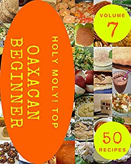 Holy Moly! Top 50 Oaxacan Beginner Recipes Volume 7: An Inspiring Oaxacan Beginner Cookbook for You