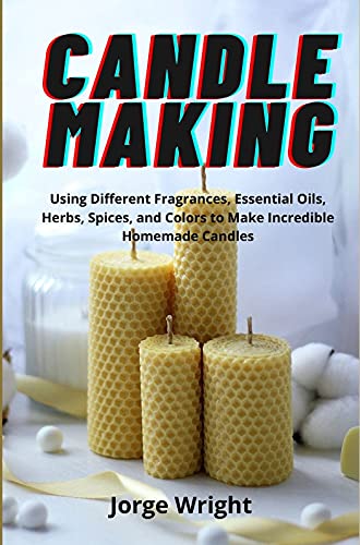 Candle Making: Using Different Fragrances, Essential Oils, Herbs, Spices, and Colors to Make Incredible Homemade