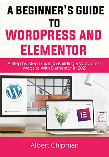 A Beginner's Guide to WordPress and Elementor: A Step by Step Guide to Building a Wordpress Website with Elementor in 2021