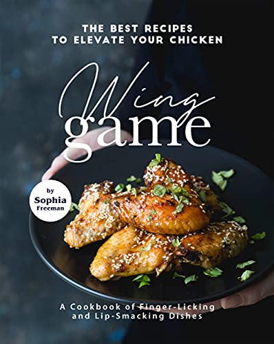 The Best Recipes to Elevate Your Chicken Wing Game: A Cookbook of Finger Licking and Lip Smacking Dishes