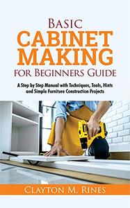 Basic Cabinet Making for Beginners Guide A Step-by-Step Manual with Techniques, Tools, Hints and Simple Furniture Construction