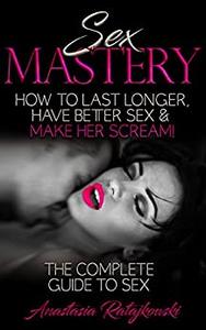 Sex Mastery How to Have Better Sex - The Complete Guide to Sex (Sex Positions, Sex Guide, Sex Books, Sex)