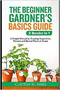 The Beginner Gardener's Basics Guide 2 Books in 1 A Simple Manual to Growing Vegetables, Flowers and Bonsai Plants at Home