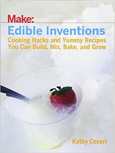 Edible Inventions Cooking Hacks and Yummy Recipes You Can Build, Mix, Bake, and Grow 