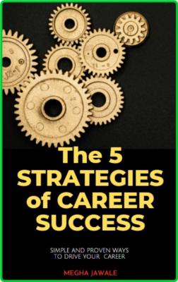 The Five Strategies Of Career Success - Simple And Proven Ways To Drive Your Career
